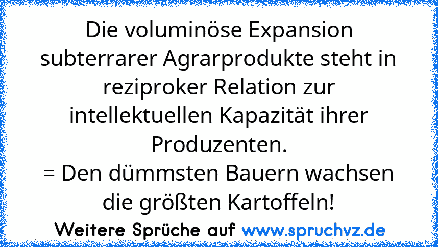 Die voluminöse Expansion subterrarer Agrarprodukte steht in reziproker Relation zur intellektuellen Kapazität ihrer Produzenten.
= Den dümmsten Bauern wachsen die größten Kartoffeln!