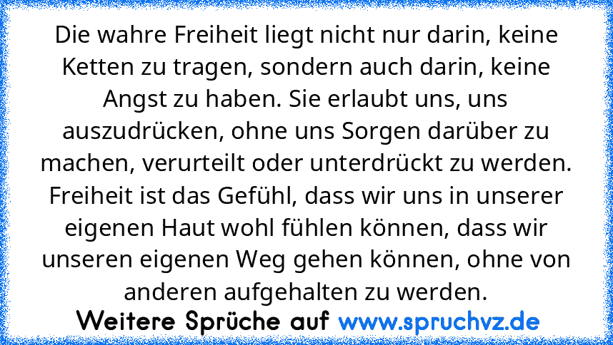 Die wahre Freiheit liegt nicht nur darin, keine Ketten zu tragen, sondern auch darin, keine Angst zu haben. Sie erlaubt uns, uns auszudrücken, ohne uns Sorgen darüber zu machen, verurteilt oder unterdrückt zu werden. Freiheit ist das Gefühl, dass wir uns in unserer eigenen Haut wohl fühlen können, dass wir unseren eigenen Weg gehen können, ohne von anderen aufgehalten zu werden.