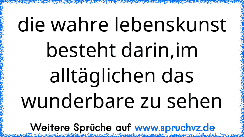 die wahre lebenskunst besteht darin,im alltäglichen das wunderbare zu sehen