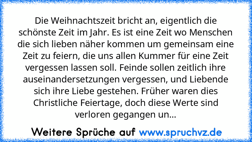 Die Weihnachtszeit bricht an, eigentlich die schönste Zeit im Jahr. Es ist eine Zeit wo Menschen die sich lieben näher kommen um gemeinsam eine Zeit zu feiern, die uns allen Kummer für eine Zeit vergessen lassen soll. Feinde sollen zeitlich ihre auseinandersetzungen vergessen, und Liebende sich ihre Liebe gestehen. Früher waren dies Christliche Feiertage, doch diese Werte sind verloren gegangen...