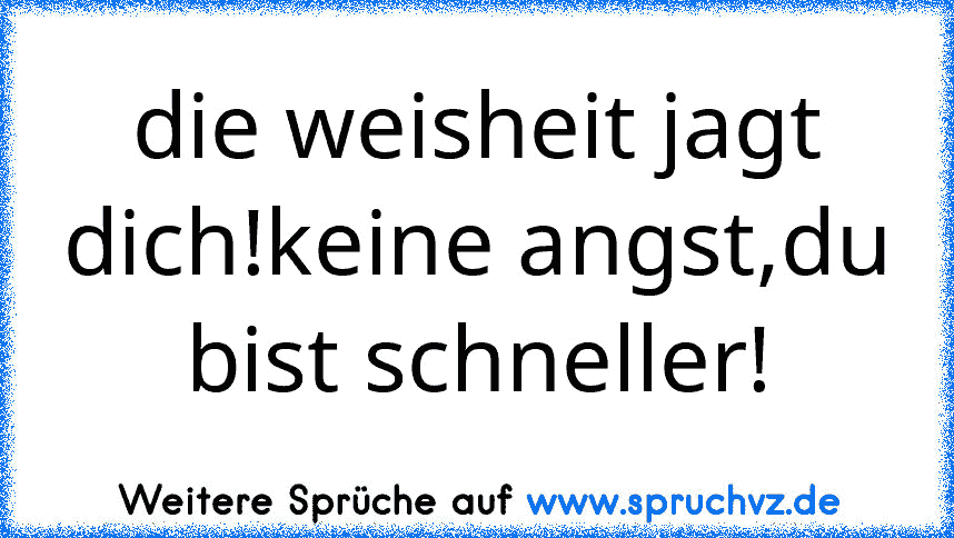 die weisheit jagt dich!keine angst,du bist schneller!