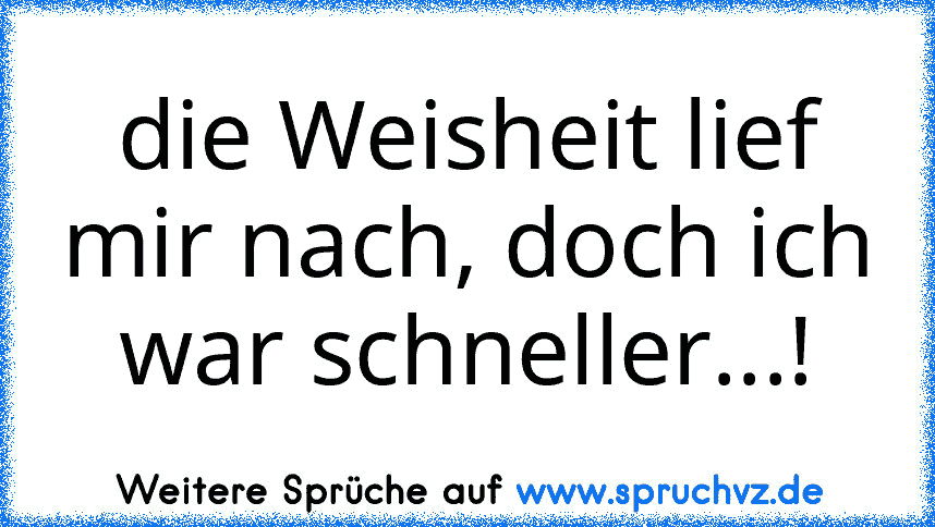 die Weisheit lief mir nach, doch ich war schneller...!