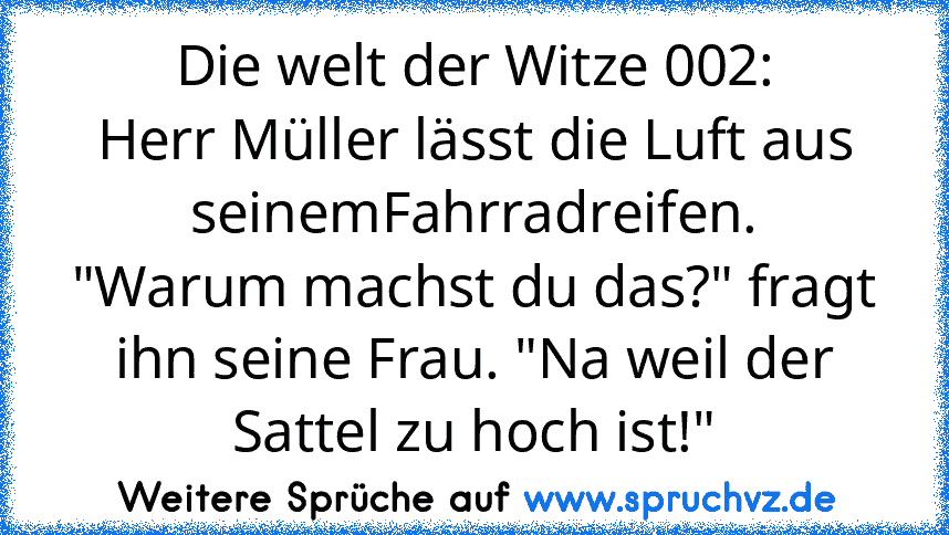 Die welt der Witze 002:
Herr Müller lässt die Luft aus seinemFahrradreifen.
"Warum machst du das?" fragt ihn seine Frau. "Na weil der Sattel zu hoch ist!"