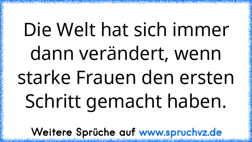 Die Welt hat sich immer dann verändert, wenn starke Frauen den ersten Schritt gemacht haben.