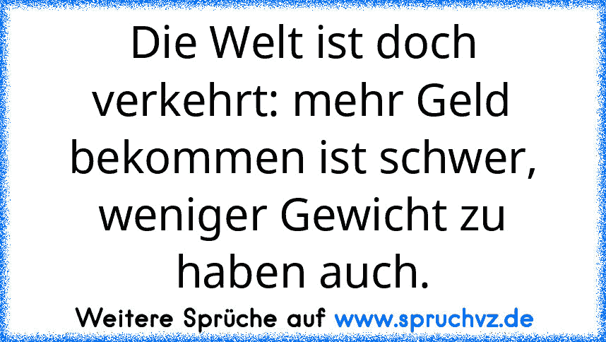 Die Welt ist doch verkehrt: mehr Geld bekommen ist schwer, weniger Gewicht zu haben auch.