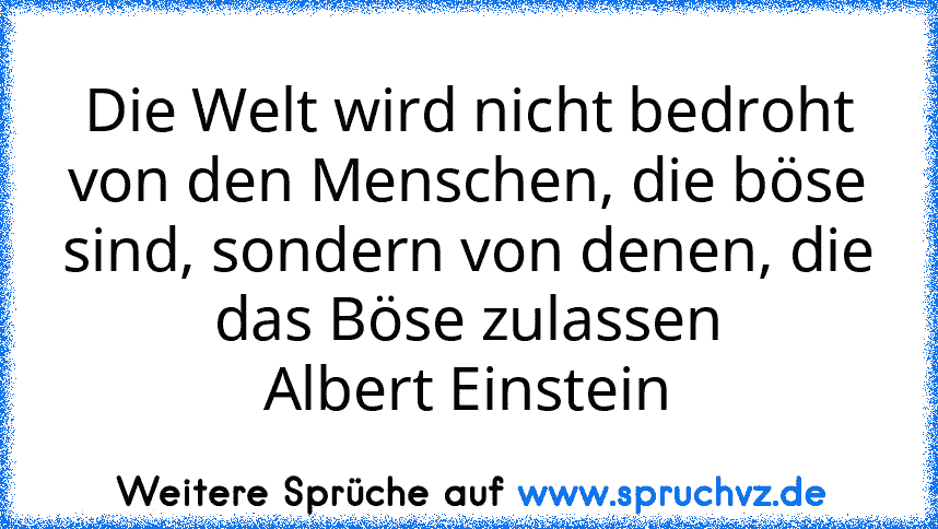 Die Welt wird nicht bedroht von den Menschen, die böse sind, sondern von denen, die das Böse zulassen
Albert Einstein