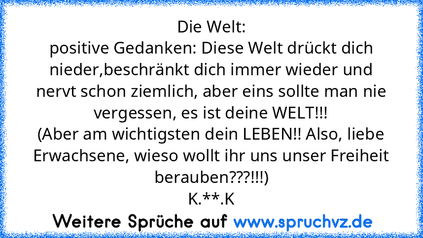 Die Welt:
positive Gedanken: Diese Welt drückt dich nieder,beschränkt dich immer wieder und nervt schon ziemlich, aber eins sollte man nie vergessen, es ist deine WELT!!!
(Aber am wichtigsten dein LEBEN!! Also, liebe Erwachsene, wieso wollt ihr uns unser Freiheit berauben???!!!)
K.**.K