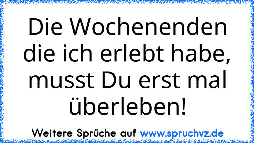 Die Wochenenden die ich erlebt habe, musst Du erst mal überleben!