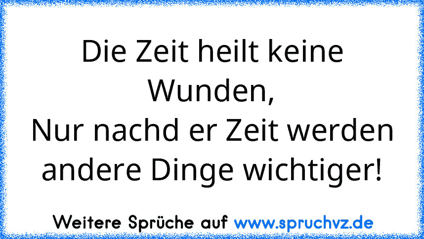 Die Zeit heilt keine Wunden,
Nur nachd er Zeit werden andere Dinge wichtiger!