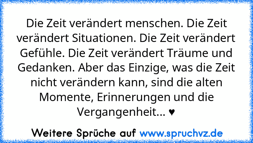 Die Zeit verändert menschen. Die Zeit verändert Situationen. Die Zeit verändert Gefühle. Die Zeit verändert Träume und Gedanken. Aber das Einzige, was die Zeit nicht verändern kann, sind die alten Momente, Erinnerungen und die Vergangenheit... ♥