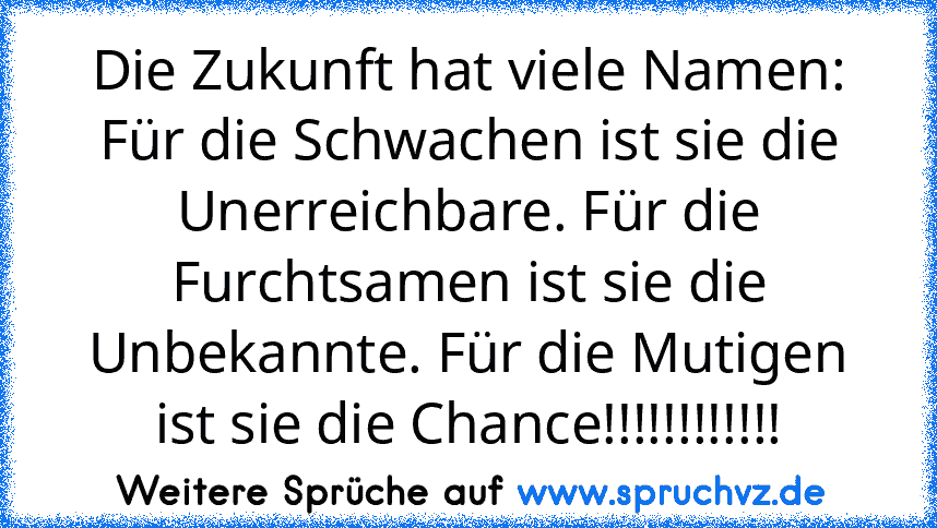 Die Zukunft hat viele Namen: Für die Schwachen ist sie die Unerreichbare. Für die Furchtsamen ist sie die Unbekannte. Für die Mutigen ist sie die Chance!!!!!!!!!!!!