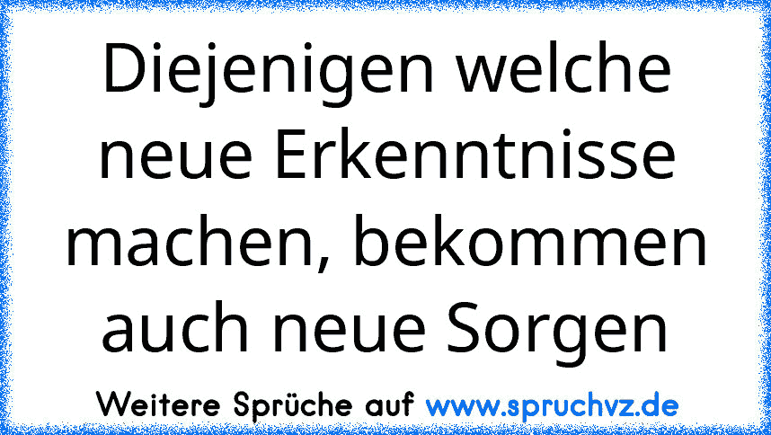 Diejenigen welche neue Erkenntnisse machen, bekommen auch neue Sorgen