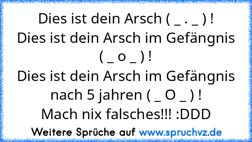 Dies ist dein Arsch ( _ . _ ) !
Dies ist dein Arsch im Gefängnis ( _ o _ ) !
Dies ist dein Arsch im Gefängnis nach 5 jahren ( _ O _ ) !
Mach nix falsches!!! :DDD