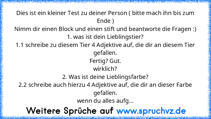 Dies ist ein kleiner Test zu deiner Person ( bitte mach ihn bis zum Ende )
Nimm dir einen Block und einen stift und beantworte die Fragen :)
1. was ist dein Lieblingstier?
1.1 schreibe zu diesem Tier 4 Adjektive auf, die dir an diesem Tier gefallen.
Fertig? Gut.
wirklich?
2. Was ist deine Lieblingsfarbe?
2.2 schreibe auch hierzu 4 Adjektive auf, die dir an dieser Farbe gefallen.
wenn du alles a...