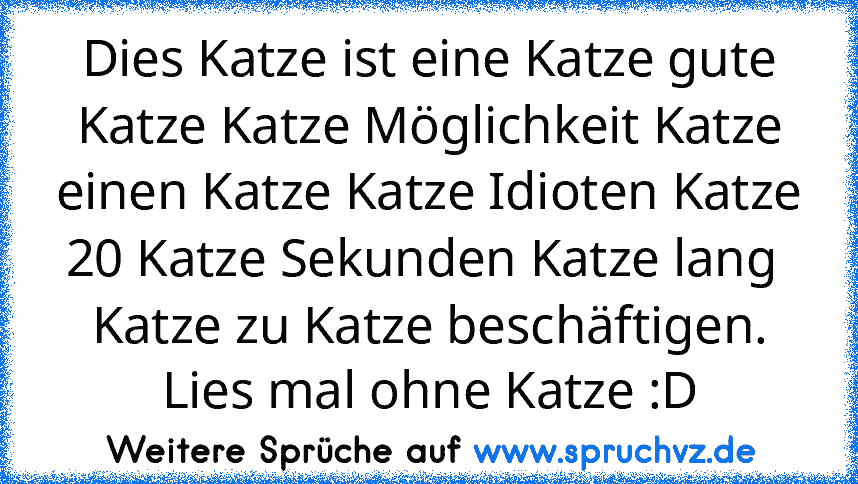 Dies Katze ist eine Katze gute Katze Katze Möglichkeit Katze einen Katze Katze Idioten Katze 20 Katze Sekunden Katze lang  Katze zu Katze beschäftigen.
Lies mal ohne Katze :D