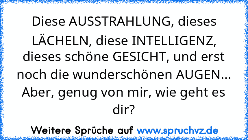 Diese AUSSTRAHLUNG, dieses LÄCHELN, diese INTELLIGENZ, dieses schöne GESICHT, und erst noch die wunderschönen AUGEN...
Aber, genug von mir, wie geht es dir?