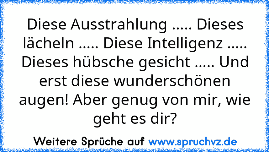 Diese Ausstrahlung ….. Dieses lächeln ….. Diese Intelligenz ….. Dieses hübsche gesicht ….. Und erst diese wunderschönen augen! Aber genug von mir, wie geht es dir?