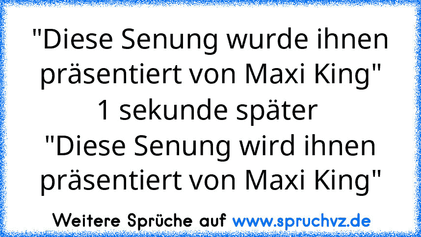 "Diese Senung wurde ihnen präsentiert von Maxi King"
1 sekunde später 
"Diese Senung wird ihnen präsentiert von Maxi King"