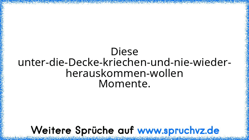 Diese unter-die-Decke-kriechen-und-nie-wieder-
herauskommen-wollen Momente.