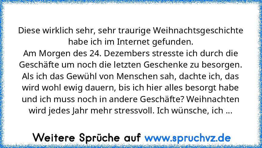 Diese wirklich sehr, sehr traurige Weihnachtsgeschichte habe ich im Internet gefunden.
Am Morgen des 24. Dezembers stresste ich durch die Geschäfte um noch die letzten Geschenke zu besorgen.
Als ich das Gewühl von Menschen sah, dachte ich, das wird wohl ewig dauern, bis ich hier alles besorgt habe und ich muss noch in andere Geschäfte? Weihnachten wird jedes Jahr mehr stressvoll. Ich wünsche, i...