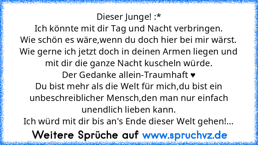 Dieser Junge! :*
Ich könnte mit dir Tag und Nacht verbringen.
Wie schön es wäre,wenn du doch hier bei mir wärst.
Wie gerne ich jetzt doch in deinen Armen liegen und mit dir die ganze Nacht kuscheln würde.
Der Gedanke allein-Traumhaft ♥
Du bist mehr als die Welt für mich,du bist ein unbeschreiblicher Mensch,den man nur einfach unendlich lieben kann.
Ich würd mit dir bis an's Ende dieser Welt geh...