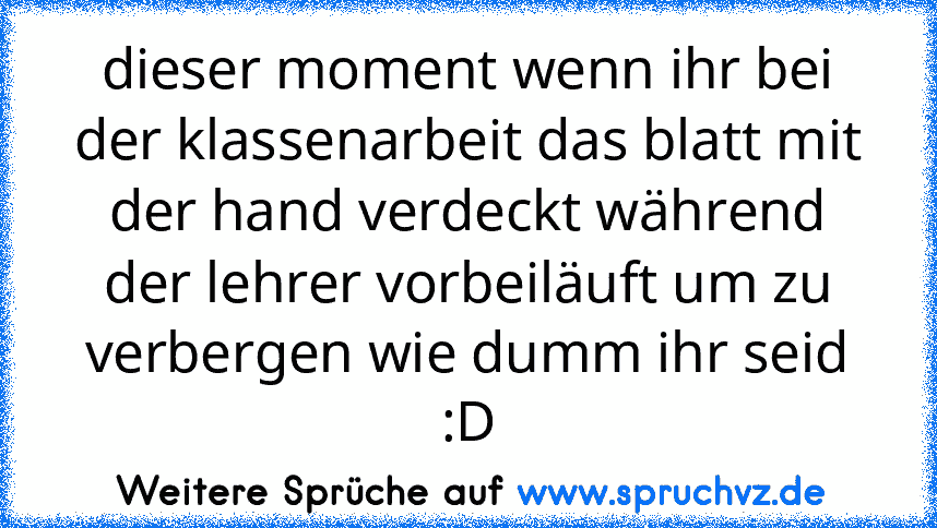 dieser moment wenn ihr bei der klassenarbeit das blatt mit der hand verdeckt während der lehrer vorbeiläuft um zu verbergen wie dumm ihr seid :D