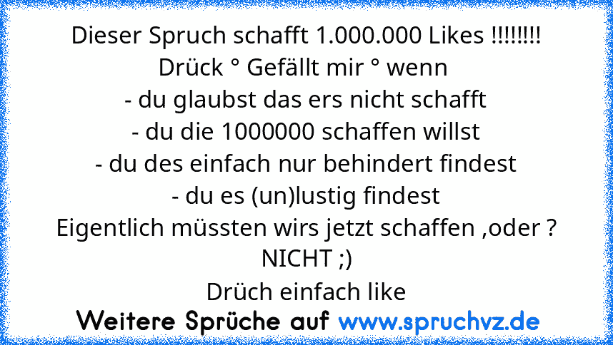 Dieser Spruch schafft 1.000.000 Likes !!!!!!!!
Drück ° Gefällt mir ° wenn 
- du glaubst das ers nicht schafft
- du die 1000000 schaffen willst
- du des einfach nur behindert findest
- du es (un)lustig findest
Eigentlich müssten wirs jetzt schaffen ,oder ?
NICHT ;)
Drüch einfach like