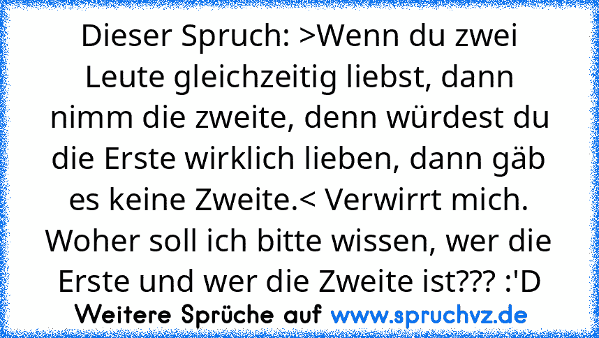 Dieser Spruch: >Wenn du zwei Leute gleichzeitig liebst, dann nimm die zweite, denn würdest du die Erste wirklich lieben, dann gäb es keine Zweite.< Verwirrt mich. Woher soll ich bitte wissen, wer die Erste und wer die Zweite ist??? :'D