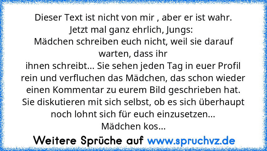 Dieser Text ist nicht von mir , aber er ist wahr.
Jetzt mal ganz ehrlich, Jungs: 
Mädchen schreiben euch nicht, weil sie darauf warten, dass ihr
ihnen schreibt... Sie sehen jeden Tag in euer Profil rein und verfluchen das Mädchen, das schon wieder einen Kommentar zu eurem Bild geschrieben hat.
Sie diskutieren mit sich selbst, ob es sich überhaupt noch lohnt sich für euch einzusetzen...
Mädchen kos...