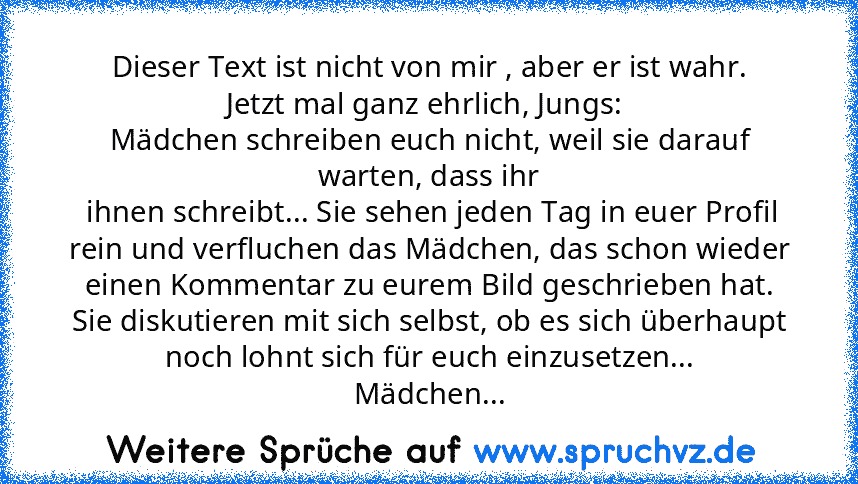 Dieser Text ist nicht von mir , aber er ist wahr.
Jetzt mal ganz ehrlich, Jungs: 
Mädchen schreiben euch nicht, weil sie darauf warten, dass ihr
 ihnen schreibt... Sie sehen jeden Tag in euer Profil rein und verfluchen das Mädchen, das schon wieder einen Kommentar zu eurem Bild geschrieben hat.
Sie diskutieren mit sich selbst, ob es sich überhaupt noch lohnt sich für euch einzusetzen...
Mädchen...