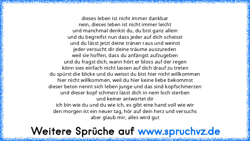 dieses leben ist nicht immer dankbar
nein, dieses leben ist nicht immer leicht
und manchmal denkst du, du bist ganz allein
und du begreifst nun dass jeder auf dich scheisst
und du lässt jetzt deine tränen raus und weinst
jeder versucht dir deine träume auszureden
weil sie hoffen, dass du anfängst aufzugeben
und du fragst dich, wann hört er bloss auf der regen
könn sies einfach nicht lassen auf ...