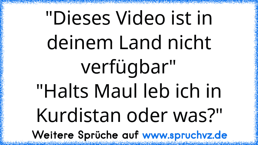 "Dieses Video ist in deinem Land nicht verfügbar"
"Halts Maul leb ich in Kurdistan oder was?"