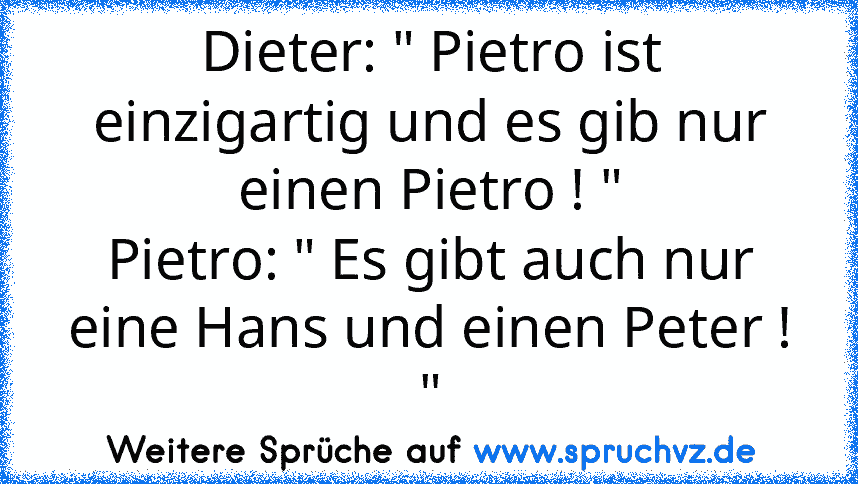 Dieter: " Pietro ist einzigartig und es gib nur einen Pietro ! "
Pietro: " Es gibt auch nur eine Hans und einen Peter ! "