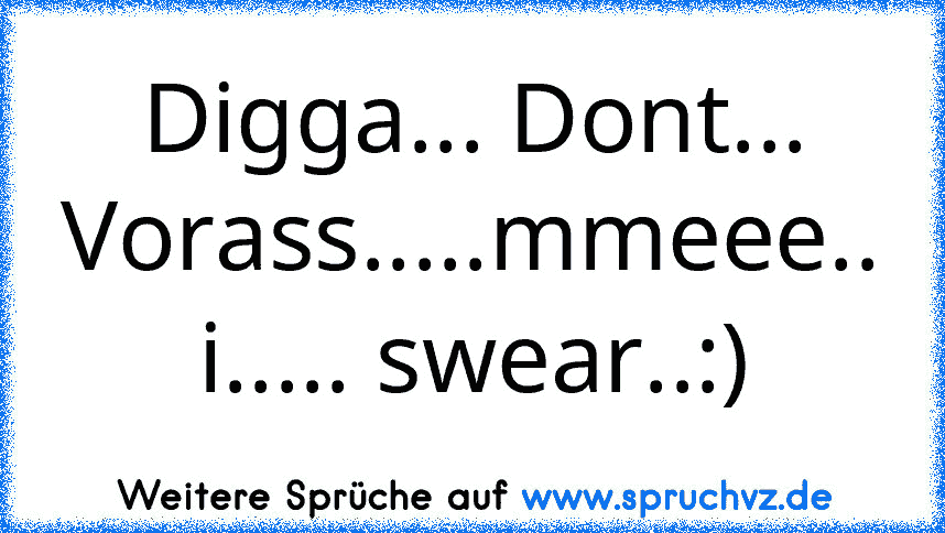 Digga... Dont... Vorass.....mmeee.. i..... swear..:)