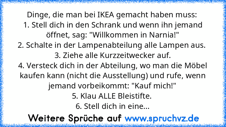 Dinge, die man bei IKEA gemacht haben muss: 
1. Stell dich in den Schrank und wenn ihn jemand öffnet, sag: "Willkommen in Narnia!"
2. Schalte in der Lampenabteilung alle Lampen aus. 
3. Ziehe alle Kurzzeitwecker auf.
4. Versteck dich in der Abteilung, wo man die Möbel kaufen kann (nicht die Ausstellung) und rufe, wenn jemand vorbeikommt: "Kauf mich!"
5. Klau ALLE Bleistifte. 
6. Stell dich in e...