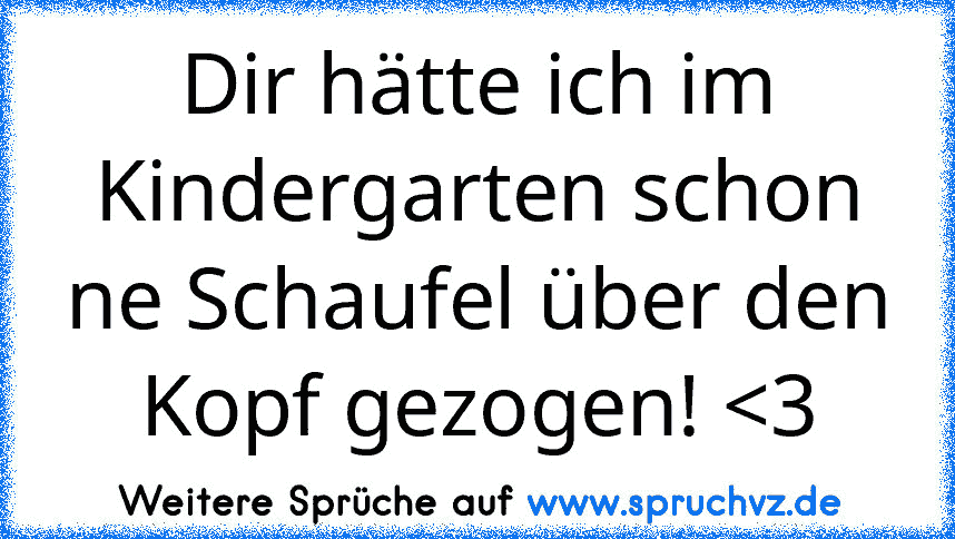 Dir hätte ich im Kindergarten schon ne Schaufel über den Kopf gezogen! 