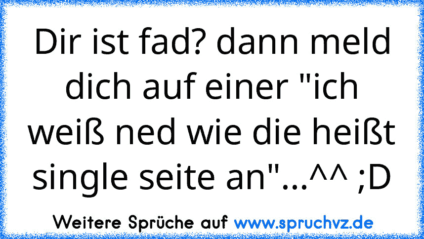 Dir ist fad? dann meld dich auf einer "ich weiß ned wie die heißt single seite an"...^^ ;D