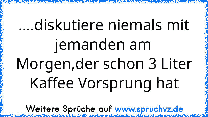 ....diskutiere niemals mit jemanden am Morgen,der schon 3 Liter Kaffee Vorsprung hat