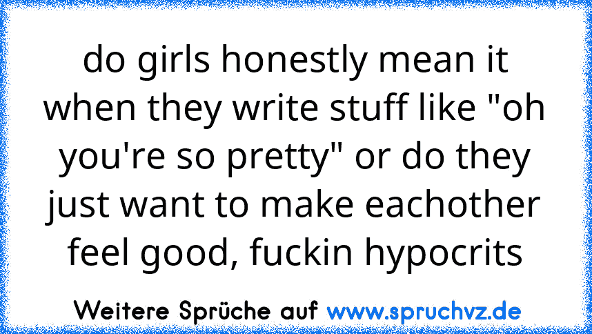 do girls honestly mean it when they write stuff like "oh you're so pretty" or do they just want to make eachother feel good, fuckin hypocrits