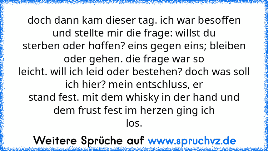 doch dann kam dieser tag. ich war besoffen und stellte mir die frage: willst du
sterben oder hoffen? eins gegen eins; bleiben oder gehen. die frage war so
leicht. will ich leid oder bestehen? doch was soll ich hier? mein entschluss, er
stand fest. mit dem whisky in der hand und dem frust fest im herzen ging ich
los.