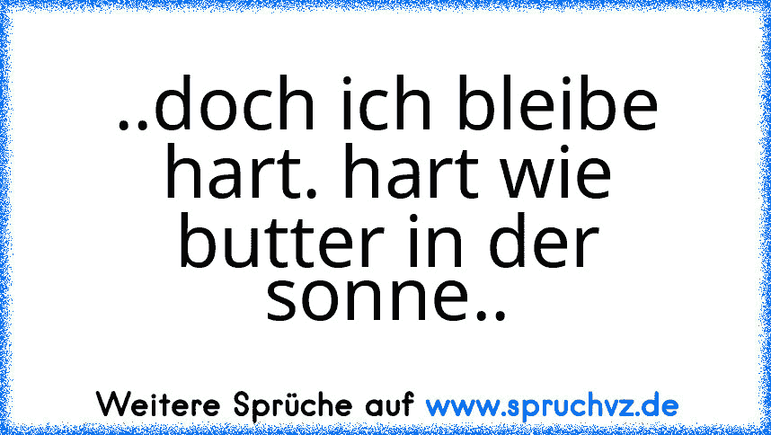 ..doch ich bleibe hart. hart wie butter in der sonne..