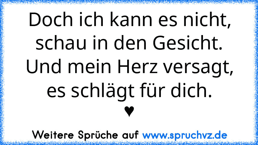 Doch ich kann es nicht,
schau in den Gesicht.
Und mein Herz versagt,
es schlägt für dich.
♥