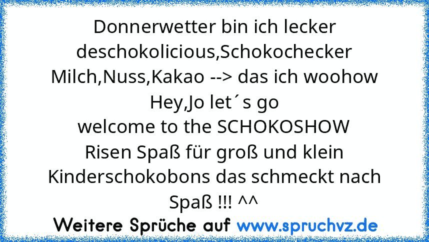 Donnerwetter bin ich lecker
deschokolicious,Schokochecker
Milch,Nuss,Kakao --> das ich woohow
Hey,Jo let´s go
welcome to the SCHOKOSHOW
Risen Spaß für groß und klein
Kinderschokobons das schmeckt nach Spaß !!! ^^