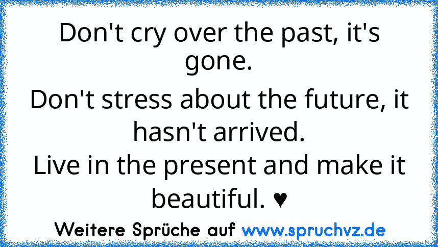 Don't cry over the past, it's gone.
Don't stress about the future, it hasn't arrived.
Live in the present and make it beautiful. ♥