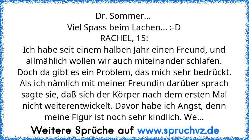 Dr. Sommer... 
Viel Spass beim Lachen... :-D
RACHEL, 15:
Ich habe seit einem halben Jahr einen Freund, und allmählich wollen wir auch miteinander schlafen. Doch da gibt es ein Problem, das mich sehr bedrückt. Als ich nämlich mit meiner Freundin darüber sprach sagte sie, daß sich der Körper nach dem ersten Mal nicht weiterentwickelt. Davor habe ich Angst, denn meine Figur ist noch sehr kindlich....