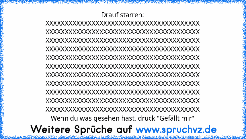 Drauf starren:
XXXXXXXXXXXXXXXXXXXXXXXXXXXXXXXXXXXXXXXX
XXXXXXXXXXXXXXXXXXXXXXXXXXXXXXXXXXXXXXXX
XXXXXXXXXXXXXXXXXXXXXXXXXXXXXXXXXXXXXXXX
XXXXXXXXXXXXXXXXXXXXXXXXXXXXXXXXXXXXXXXX
XXXXXXXXXXXXXXXXXXXXXXXXXXXXXXXXXXXXXXXX
XXXXXXXXXXXXXXXXXXXXXXXXXXXXXXXXXXXXXXXX
XXXXXXXXXXXXXXXXXXXXXXXXXXXXXXXXXXXXXXXX
XXXXXXXXXXXXXXXXXXXXXXXXXXXXXXXXXXXXXXXX
XXXXXXXXXXXXXXXXXXXXXXXXXXXXXXXXXXXXXXXX
XXXXXXXXXXXXXXXX...