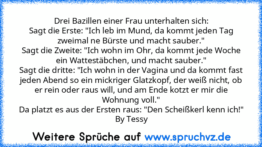 Drei Bazillen einer Frau unterhalten sich:
Sagt die Erste: "Ich leb im Mund, da kommt jeden Tag zweimal ne Bürste und macht sauber."
Sagt die Zweite: "Ich wohn im Ohr, da kommt jede Woche ein Wattestäbchen, und macht sauber."
Sagt die dritte: "Ich wohn in der Vagina und da kommt fast jeden Abend so ein mickriger Glatzkopf, der weiß nicht, ob er rein oder raus will, und am Ende kotzt er mir die ...