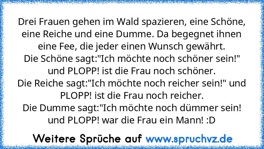 Drei Frauen gehen im Wald spazieren, eine Schöne, eine Reiche und eine Dumme. Da begegnet ihnen eine Fee, die jeder einen Wunsch gewährt.
Die Schöne sagt:"Ich möchte noch schöner sein!" und PLOPP! ist die Frau noch schöner.
Die Reiche sagt:"Ich möchte noch reicher sein!" und PLOPP! ist die Frau noch reicher.
Die Dumme sagt:"Ich möchte noch dümmer sein! und PLOPP! war die Frau ein Mann! :D