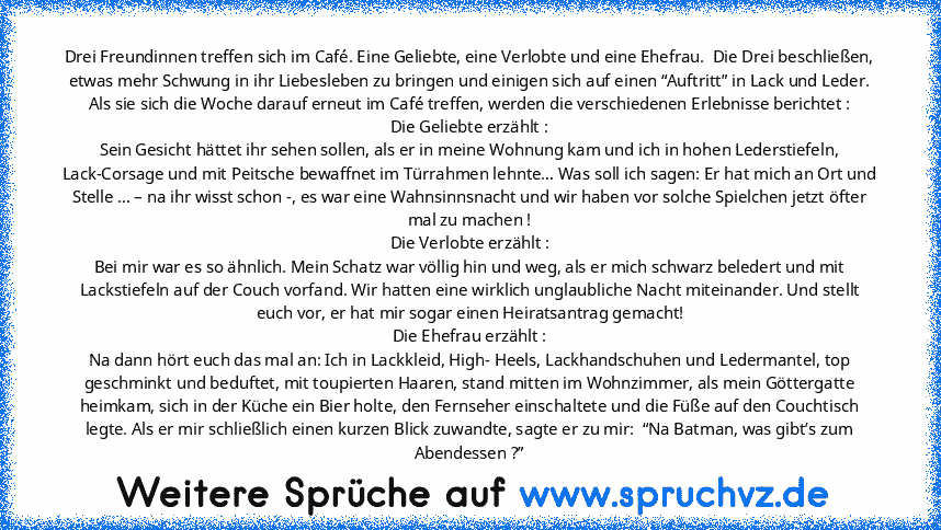 Drei Freundinnen treffen sich im Café. Eine Geliebte, eine Verlobte und eine Ehefrau.  Die Drei beschließen, etwas mehr Schwung in ihr Liebesleben zu bringen und einigen sich auf einen “Auftritt” in Lack und Leder. Als sie sich die Woche darauf erneut im Café treffen, werden die verschiedenen Erlebnisse berichtet :
Die Geliebte erzählt :
Sein Gesicht hättet ihr sehen sollen, als er in meine Woh...