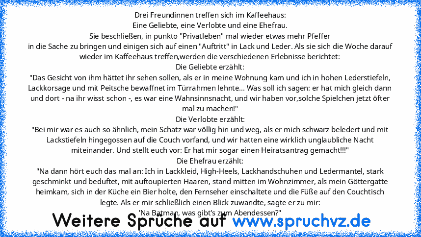 Drei Freundinnen treffen sich im Kaffeehaus:
Eine Geliebte, eine Verlobte und eine Ehefrau.
Sie beschließen, in punkto "Privatleben" mal wieder etwas mehr Pfeffer
in die Sache zu bringen und einigen sich auf einen "Auftritt" in Lack und Leder. Als sie sich die Woche darauf wieder im Kaffeehaus treffen,werden die verschiedenen Erlebnisse berichtet:
Die Geliebte erzählt:
"Das Gesicht von ihm hätt...